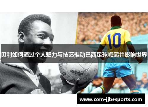 贝利如何通过个人魅力与技艺推动巴西足球崛起并影响世界