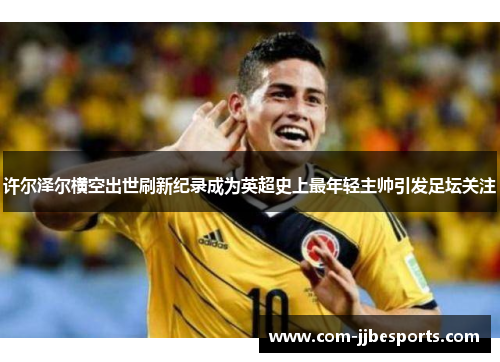 许尔泽尔横空出世刷新纪录成为英超史上最年轻主帅引发足坛关注 许尔泽尔横空出世刷新纪录成为英超史上最年轻主帅引发足坛关注