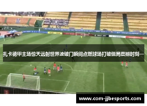 扎卡德甲主场惊天远射世界波破门瞬间点燃球场打破僵局震撼时刻一 扎卡德甲主场惊天远射世界波破门瞬间点燃球场打破僵局震撼时刻一